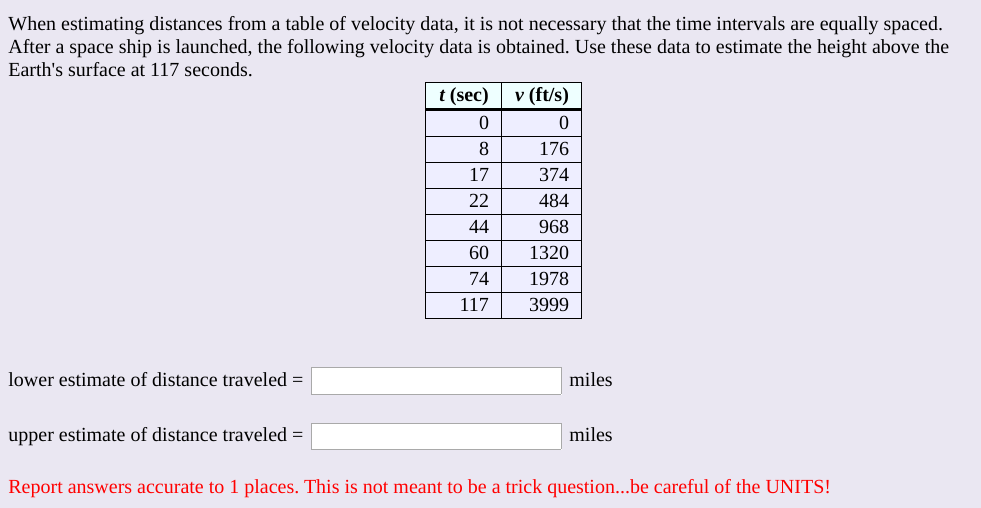 When estimating distances from a table of velocity data, it is not necessary that the time intervals are equally spaced.
After a space ship is launched, the following velocity data is obtained. Use these data to estimate the height above the
Earth's surface at 117 seconds.
t (sec)
v (ft/s)
176
17
374
22
484
44
968
60
1320
74
1978
117
3999
lower estimate of distance traveled =
miles
upper estimate of distance traveled =
miles
Report answers accurate to 1 places. This is not meant to be a trick question...be careful of the UNITS!
