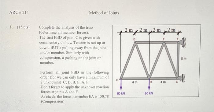 ARCE 211
Method of Joints
1. (15 pts)
Complete the analysis of the truss
(determine all member forces).
The first FBD of joint C is given with
commentary on how Tension is not up or
down, BUT a pulling away from the joint
and/or member. Similarly with
compression, a pushing on the joint or
member.
2 m
2 m 2 m
2 m
5 m
Perform all joint FBD in the following
order (for we can only have a maximum of
2 unknowns) C, D. B, E, A, F.
4 m
4 m
Don't forget to apply the unknown reaction
forces at joints A and F.
As check, the force in member EA is 150.78
80 kN
60 kN
(Compression)
