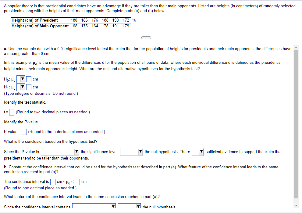 A popular theory is that presidential candidates have an advantage if they are taller than their main opponents. Listed are heights (in centimeters) of randomly selected
presidents along with the heights of their main opponents. Complete parts (a) and (b) below.
Height (cm) of President
180 186 176 188 190 172
Height (cm) of Main Opponent 168 175 164 178 191 179
a. Use the sample data with a 0.01 significance level to test the claim that for the population of heights for presidents and their main opponents, the differences have
a mean greater than 0 cm.
In this example, " is the mean value of the differences d for the population of all pairs of data, where each individual difference d is defined as the president's
height minus their main opponent's height. What are the null and alternative hypotheses for the hypothesis test?
Ho: Pd
H₁: Hd V
cm
(Type integers or decimals. Do not round.)
Identify the test statistic.
t= (Round to two decimal places as needed.)
Identify the P-value.
P-value =
cm
(Round to three decimal places as needed.)
What is the conclusion based on the hypothesis test?
Since the P-value is
presidents tend to be taller than their opponents.
the significance level,
C
Since the confidence interval contains
the null hypothesis. There
b. Construct the confidence interval that could be used for the hypothesis test described in part (a). What feature of the confidence interval leads to the same
conclusion reached in part (a)?
The confidence interval is ]cm<H₁ <
(Round to one decimal place as needed.)
What feature of the confidence interval leads to the same conclusion reached in part (a)?
cm.
sufficient evidence to support the claim that
the null hypothesis