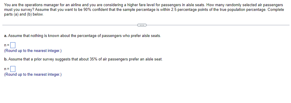 You are the operations manager for an airline and you are considering a higher fare level for passengers in aisle seats. How many randomly selected air passengers
must you survey? Assume that you want to be 90% confident that the sample percentage is within 2.5 percentage points of the true population percentage. Complete
parts (a) and (b) below.
C
a. Assume that nothing is known about the percentage of passengers who prefer aisle seats.
n=
(Round up to the nearest integer.)
b. Assume that a prior survey suggests that about 35% of air passengers prefer an aisle seat.
n=
(Round up to the nearest integer.)