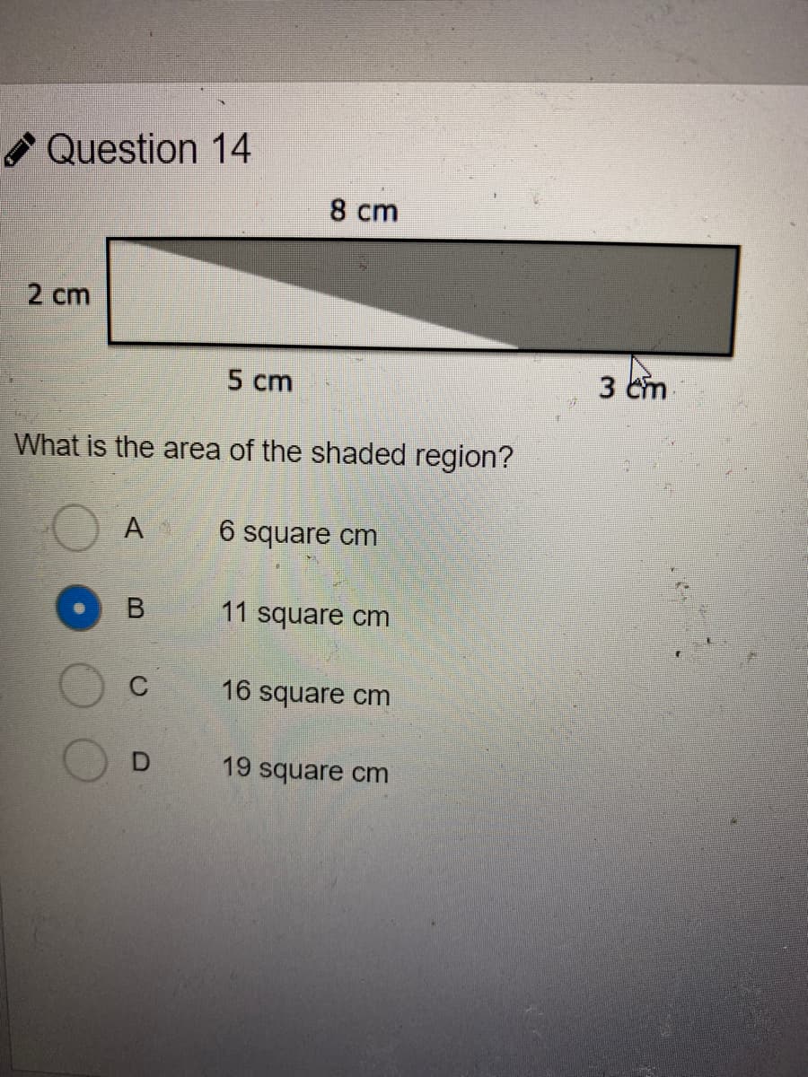 Question 14
8 cm
2 cm
5 cm
3 cm
What is the area of the shaded region?
A
6 square cm
11 square cm
16 square cm
19 square cm
