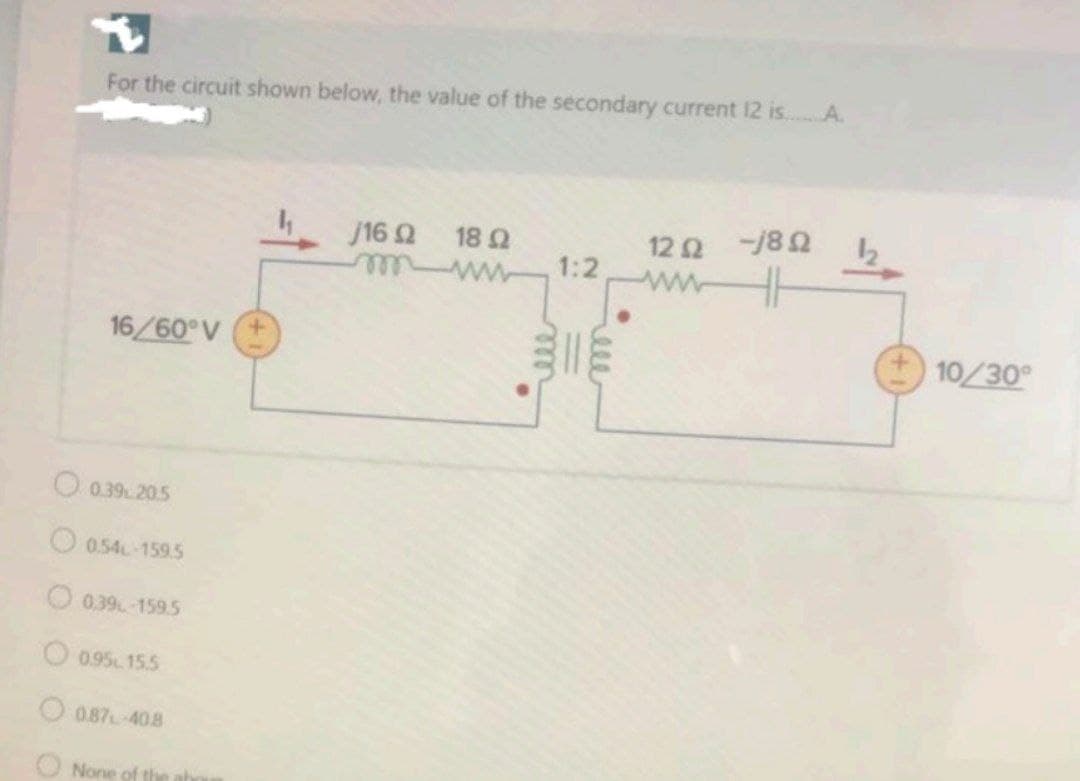 For the circuit shown below, the value of the secondary current 12 is..A.
12Ω8 Ω
1:2
ww
j16 2
18 Ω
16/60°V
10/30
O0.39205
O0.54 159.5
O0.39-159.5
O 0.95 15.5
O 0.87 408
O None of the
ele
