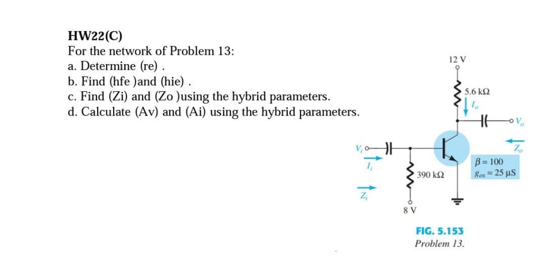 HW22(C)
For the network of Problem 13:
12 V
a. Determine (re).
b. Find (hfe )and (hie).
c. Find (Zi) and (Zo )using the hybrid parameters.
d. Calculate (Av) and (Ai) using the hybrid parameters.
5.6 k2
V, oH
B= 100
Sos = 25 µs
390 k2
8 V
FIG. 5.153
Problem 13.

