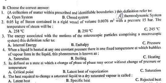 B: Choose the correct answer:
1. (A collection of matter within prescribed and identifiable boundaries) this definition refer to:
B. Closed system
thermodynamic System
A. Open System
2. 0.05 kg of Steam contained in a rigid vessel of volume 0.0076 m' with a pressure 15 bar. The
temperature of steam will be:
A. 258 °C
B. 250 °C
C. 245 °C
3. The energy associated with the motions of the microscopic particles comprising a macroscopic
system) this definition refer to:
A. Internal Energy
B. Enthalpy
C. Pressure
4. When a liquid is heated at any one constant pressure there is one fixed temperature at which bubbles
of vapour form in the liquid, this phenomenon is known as:
A. Saturation
B. Boiling
C. Heating
5. its defined as a state at which a change of phase of phase may occur without change of pressure or
temperature
A. Critical point
B. Latent heat of vaporization
C. Saturation
6. The heat required to change a saturated liquid to a dry saturated vapour is called:
A. Latent heat
B. Specific heat
C. Rejected heat