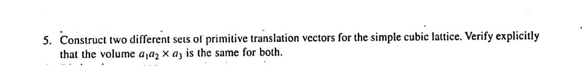 5. Construct two different sets of primitive translation vectors for the simple cubic lattice. Verify explicitly
that the volume a a, X a3 is the same for both.
