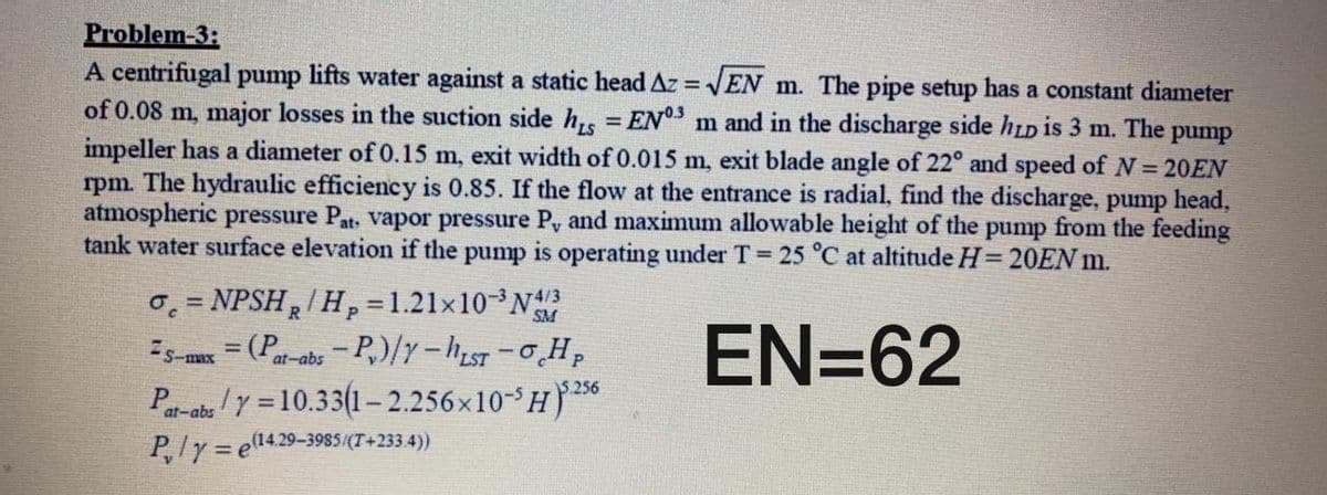 Problem-3:
A centrifugal pump lifts water against a static head Az = EN m. The pipe setup has a constant diameter
of 0.08 m, major losses in the suction side h, = EN3 m and in the discharge side hLD is 3 m. The pump
impeller has a diameter of 0.15 m, exit width of 0.015 m, exit blade angle of 22° and speed of N = 20EN
rpm. The hydraulic efficiency is 0.85. If the flow at the entrance is radial, find the discharge, pump head,
atmospheric pressure Pat, Vapor pressure P, and maximum allowable height of the pump from the feeding
tank water surface elevation if the pump is operating under T 25 °C at altitude H= 20EN m.
%3D
0, = NPSHR/Hp =1.21×10³N
= (P
EN=62
Is-mx
at-abs-P,)/Y-hLsT -0H,
Pa-abs /Y = 10.33(1– 2.256x10-H)56
P,ly = e14.29-3985(T+233.4))
