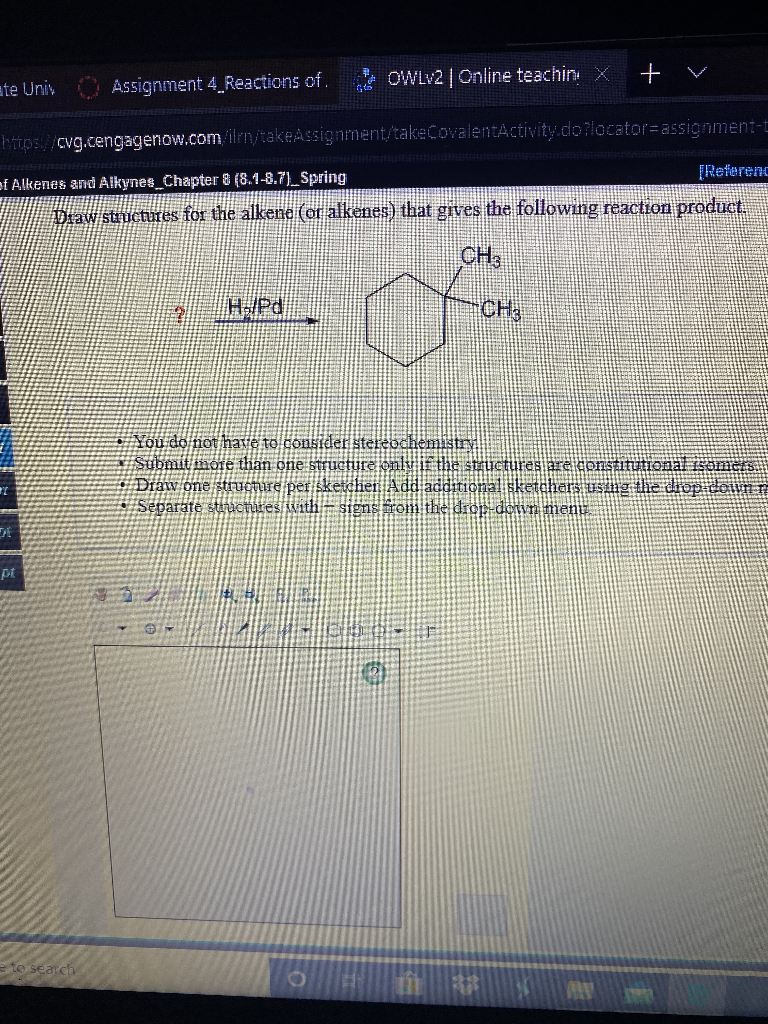 OWLV2 | Online teachin X
ate Univ Assignment 4_Reactions of.
https://cvg.cengagenow.com/ilrn/takeAssignment/takeCovalentActivity.do?locator=assignment-t
[Referenc
of Alkenes and Alkynes_Chapter 8 (8.1-8.7)_Spring
Draw structures for the alkene (or alkenes) that gives the following reaction product.
CH3
H/Pd
CH3
You do not have to consider stereochemistry.
• Submit more than one structure only if the structures are constitutional isomers
• Draw one structure per sketcher. Add additional sketchers using the drop-down m
• Separate structures with + signs from the drop-down menu.
pt
自ノラ
(F
e to search
