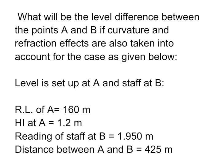 What will be the level difference between
the points A and B if curvature and
refraction effects are also taken into
account for the case as given below:
Level is set up at A and staff at B:
R.L. of A 160 m
HI at A = 1.2 m
Reading of staff at B = 1.950 m
Distance between A and B = 425 m