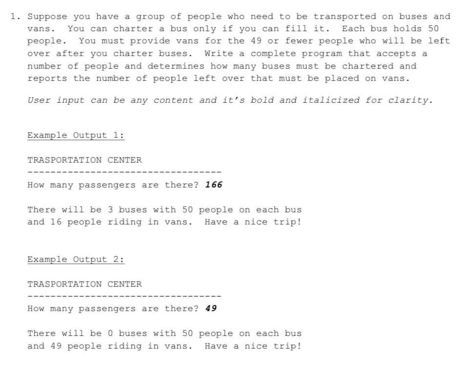 1. Suppose you have a group of people who need to be transported on buses and
You can charter a bus only if you can fill it.
Each bus holds 50
vans.
people.
You must provide vans for the 49 or fewer people who will be left
over after you charter buses.
Write a complete program that accepts a
number of people and determines how many buses must be chartered and
reports the number of people left over that must be placed on vans.
User input can be any content and it's bold and italicized for clarity.
Example Output 1:
TRASPORTATION CENTER
How many passengers are there? 166
There will be 3 buses with 50 people on each bus
Have a nice trip!
and 16 people riding in vans.
Example Output 2:
TRASPORTATION CENTER
How many passengers are there? 49
There will be 0 buses with 50 people on each bus
and 49 people riding in vans.
Have a nice trip!
