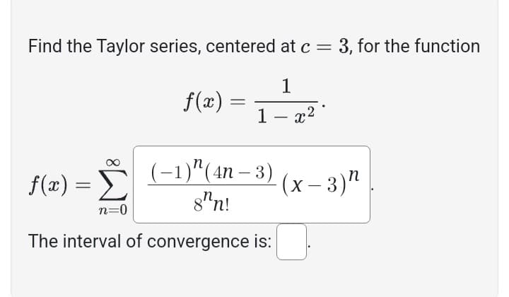 Find the Taylor series, centered at c = 3, for the function
1
1 - x²
f(x) =
(-1)^(4n − 3)
8hn!
The interval of convergence is:
=
f(x):
Σ
n=0
=
(x-3)"