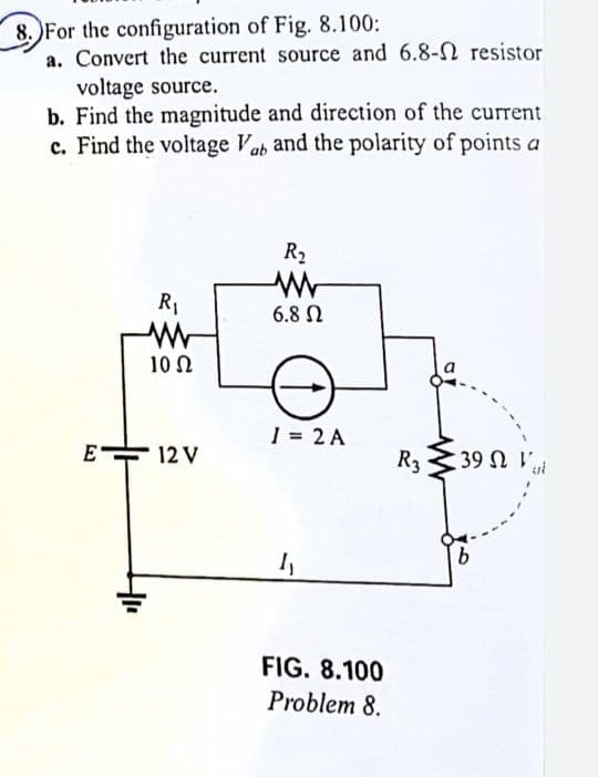 8. Fo
8. For the configuration of Fig. 8.100:
a. Convert the current source and 6.8- resistor
voltage source.
b. Find the magnitude and direction of the current
c. Find the voltage Vab and the polarity of points a
R₁
+₁
10 Ω
E 12 V
R₂
www
6.8 Ω
1 = 2 A
1₁
FIG. 8.100
Problem 8.
R3
39 Ω Τ
b