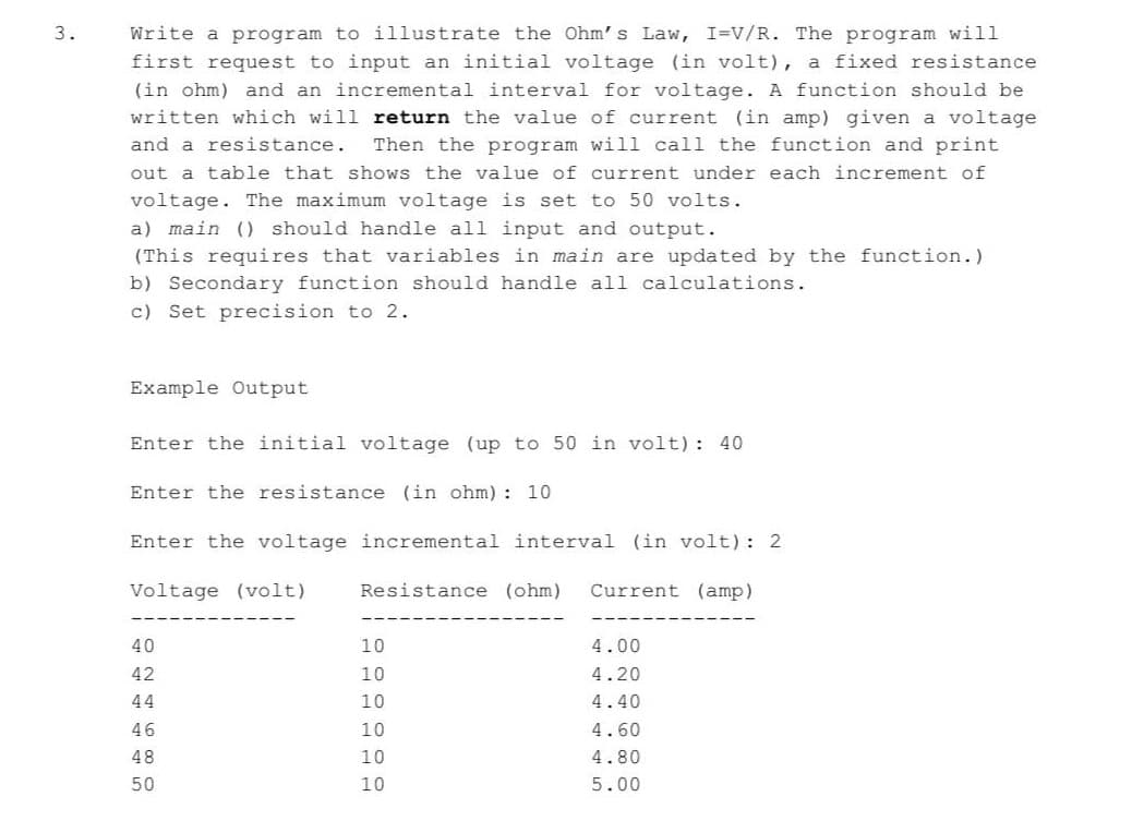 3.
Write a program to illustrate the Ohm' s Law, I=V/R. The program will
first request to input an initial voltage (in volt), a fixed resistance
(in ohm) and an incremental interval for voltage. A function should be
written which will return the value of current (in amp) given a voltage
Then the program will call the function and print
out a table that shows the value of current under each increment of
and a resistance.
voltage. The maximum voltage is set to 50 volts.
a) main () should handle all input and output.
(This requires that variables in main are updated by the function.)
b) Secondary function should handle all calculations.
c) Set precision to 2.
Example Output
Enter the initial voltage (up to 50 in volt): 40
Enter the resistance (in ohm) : 10
Enter the voltage incremental interval (in volt): 2
Voltage (volt)
Resistance (ohm)
Current (amp)
40
10
4.00
42
10
4.20
44
10
4.40
46
10
4.60
48
10
4.80
50
10
5.00
