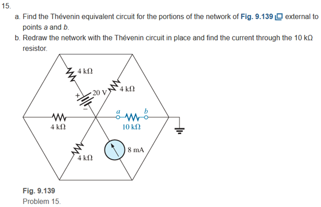 15.
a. Find the Thévenin equivalent circuit for the portions of the network of Fig. 9.139 O external to
points a and b.
b. Redraw the network with the Thévenin circuit in place and find the current through the 10 kQ
resistor.
4 k2
4 kΩ
20 V
4 kN
10 kN
8 mA
4 kΩ
Fig. 9.139
Problem 15.
