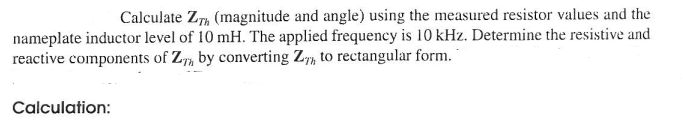 Calculate Z (magnitude and angle) using the measured resistor values and the
nameplate inductor level of 10 mH. The applied frequency is 10 kHz. Determine the resistive and
reactive components of Z by converting Z, to rectangular form.
Calculation: