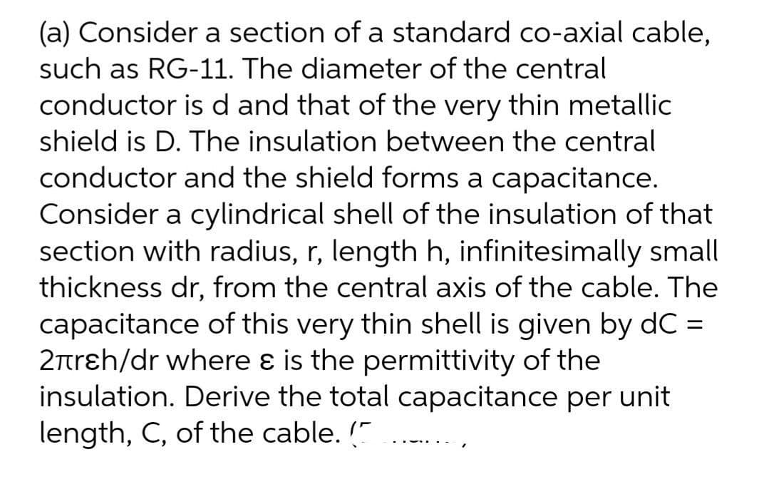 (a) Consider a section of a standard co-axial cable,
such as RG-11. The diameter of the central
conductor is d and that of the very thin metallic
shield is D. The insulation between the central
conductor and the shield forms a capacitance.
Consider a cylindrical shell of the insulation of that
section with radius, r, length h, infinitesimally small
thickness dr, from the central axis of the cable. The
capacitance of this very thin shell is given by dC =
2trɛh/dr where ɛ is the permittivity of the
insulation. Derive the total capacitance per unit
length, C, of the cable. "
