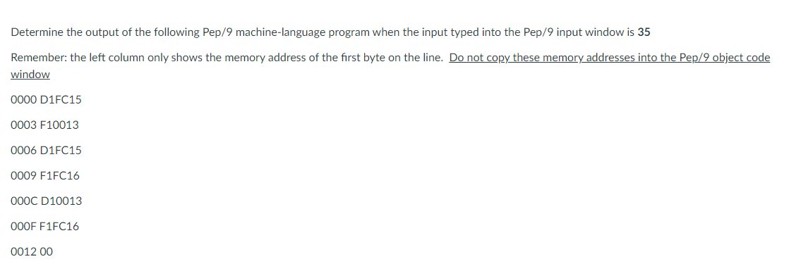 Determine the output of the following Pep/9 machine-language program when the input typed into the Pep/9 input window is 35
Remember: the left column only shows the memory address of the first byte on the line. Do not copy these memory addresses into the Pep/9 object code
window
0000 D1FC15
0003 F10013
0006 D1FC15
0009 F1FC16
000C D10013
000F F1FC16
0012 00
