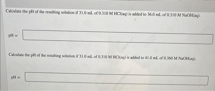 Calculate the pH of the resulting solution if 31.0 mL of 0.310 M HCI(aq) is added to 36.0 mL of 0.310 M NaOH(aq).
pH
%3D
Calculate the pH of the resulting solution if 31.0 mL of 0.310 M HCI(aq) is added to 41.0 mL of 0.360 M NAOH(aq).
pH =
