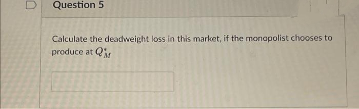 Question 5
Calculate the deadweight loss in this market, if the monopolist chooses to
produce at Q

