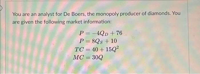 You are an analyst for De Boers, the monopoly producer of diamonds. You
are given the following market information:
P = -4Qp + 76
P = 8Qs + 10
%3D
TC = 40 + 15Q²
MC = 30Q
%3D
%3D
