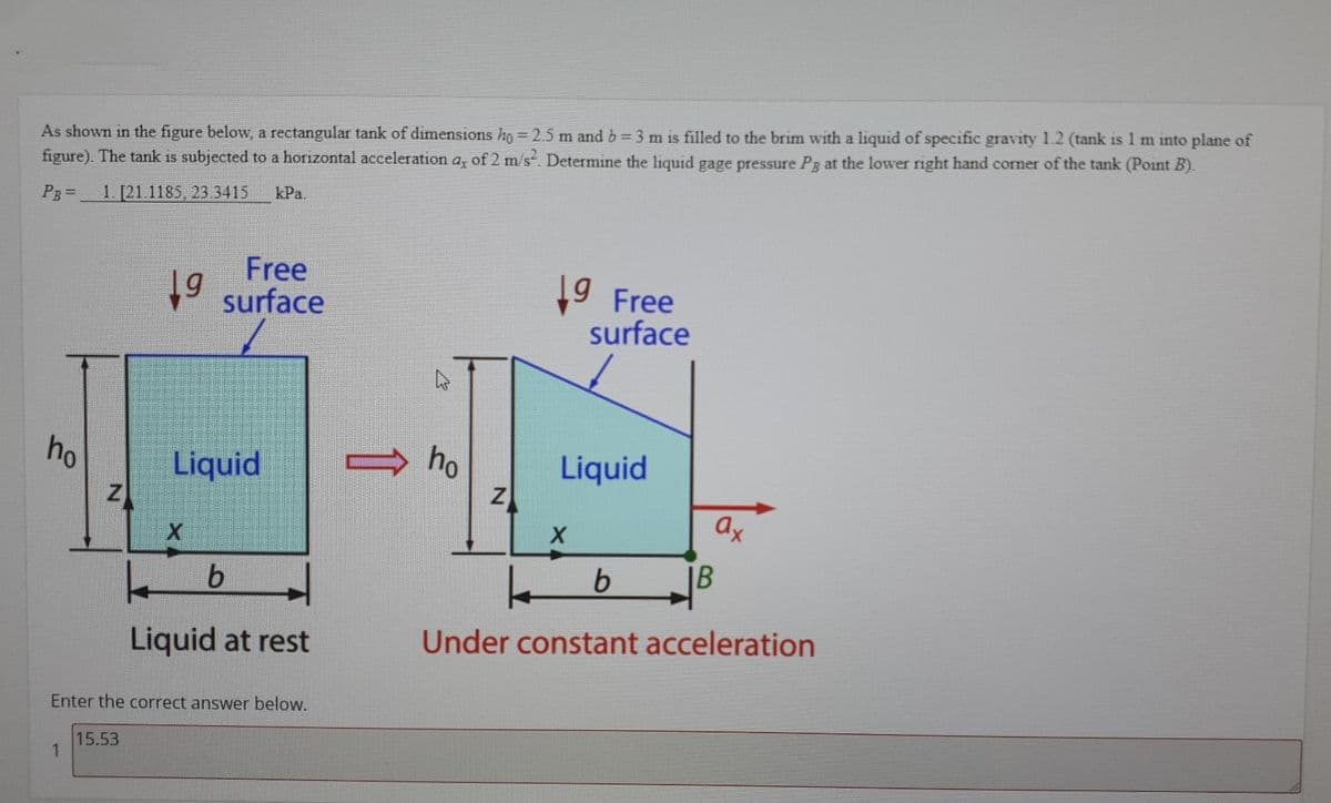 As shown in the figure below, a rectangular tank of dimensions ho = 2.5 m and b = 3 m is filled to the brim with a liquid of specific gravity 1.2 (tank is 1 m into plane of
figure). The tank is subjected to a horizontal acceleration a, of 2 m/s. Determine the liquid gage pressure Pg at the lower right hand corner of the tank (Point B).
kPa.
PB=
1. [21.1185, 23.3415
Free
9 surface
19
9 Free
surface
ho
Liquid
ho
Liquid
ax
IB
b
Under constant acceleration
Liquid at rest
Enter the correct answer below.
15.53
1
1
