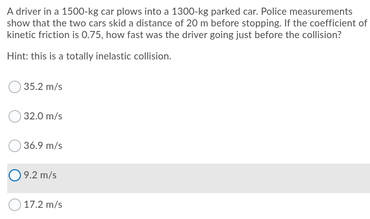 A driver in a 1500-kg car plows into a 1300-kg parked car. Police measurements
show that the two cars skid a distance of 20 m before stopping. If the coefficient of
kinetic friction is 0.75, how fast was the driver going just before the collision?
Hint: this is a totally inelastic collision.
35.2 m/s
32.0 m/s
O 36.9 m/s
9.2 m/s
17.2 m/s
