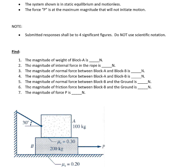 The system shown is in static equilibrium and motionless.
• The force "P" is at the maximum magnitude that will not initiate motion.
NOTE:
Submitted responses shall be to 4 significant figures. Do NOT use scientific notation.
Find:
1. The magnitude of weight of Block-A is
2. The magnitude of internal force in the rope is
N.
_N.
3. The magnitude of normal force between Block-A and Block-B is
N.
4. The magnitude of friction force between Block-A and Block-B is
N.
5. The magnitude of normal force between Block-B and the Ground is
6. The magnitude of friction force between Block-B and the Ground is
7. The magnitude of force P is_N.
_N.
N.
A
100 kg
30°
H, = 0.30
200 kg
B
P
-Hy = 0.20
