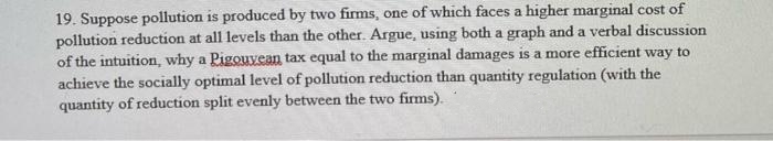 19. Suppose pollution is produced by two firms, one of which faces a higher marginal cost of
pollution reduction at all levels than the other. Argue, using both a graph and a verbal discussion
of the intuition, why a Pigouvean tax equal to the marginal damages is a more efficient way to
achieve the socially optimal level of pollution reduction than quantity regulation (with the
quantity of reduction split evenly between the two firms).
