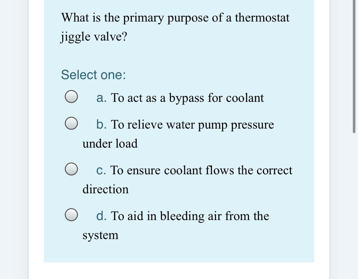 What is the primary purpose of a thermostat
jiggle valve?
Select one:
a. To act as a bypass for coolant
b. To relieve water pump pressure
under load
c. To ensure coolant flows the correct
direction
d. To aid in bleeding air from the
system
