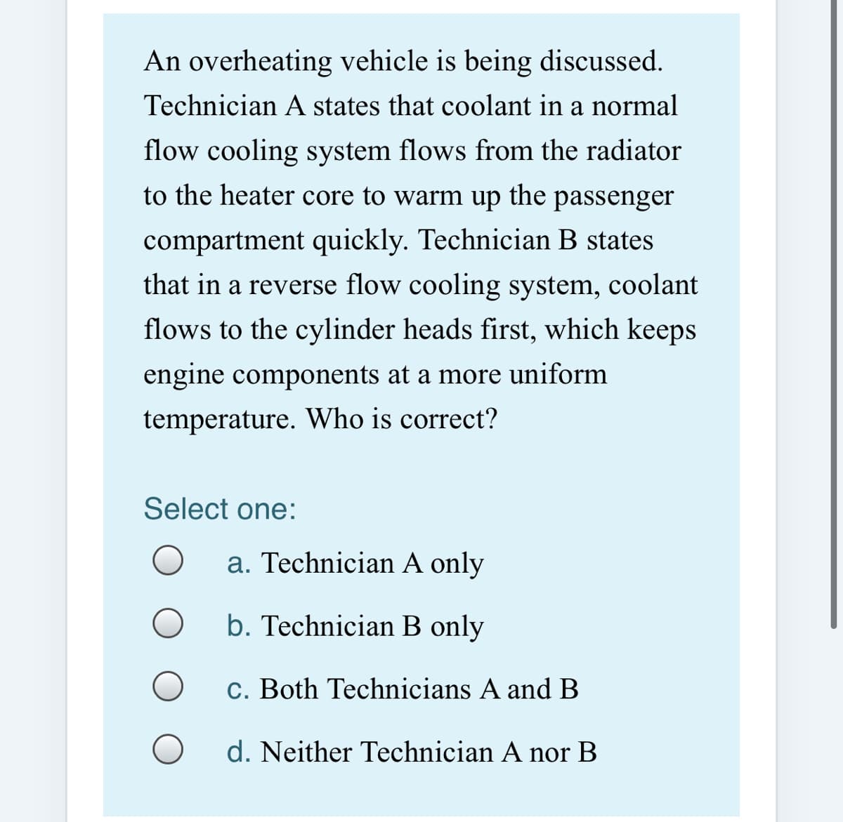An overheating vehicle is being discussed.
Technician A states that coolant in a normal
flow cooling system flows from the radiator
to the heater core to warm up
the
passenger
compartment quickly. Technician B states
that in a reverse flow cooling system, coolant
flows to the cylinder heads first, which keeps
engine components at a more uniform
temperature. Who is correct?
Select one:
a. Technician A only
b. Technician B only
c. Both Technicians A andB
d. Neither Technician A nor B
