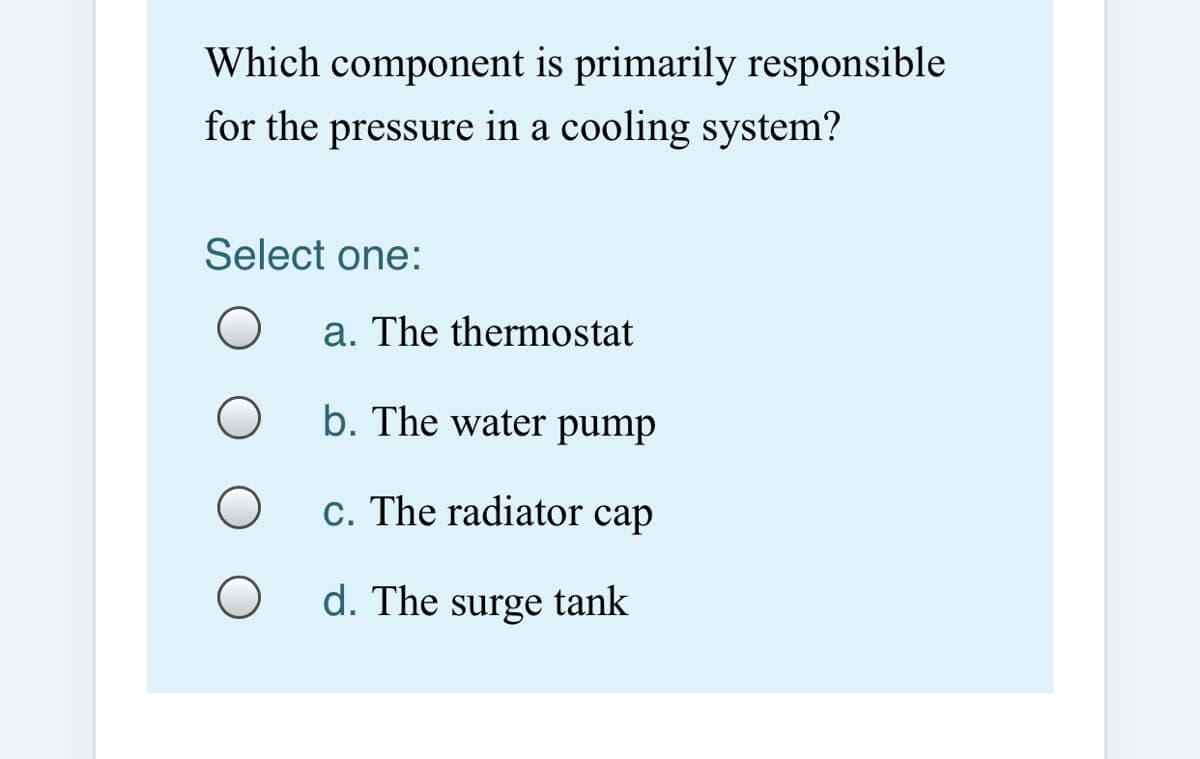 Which component is primarily responsible
for the pressure in a cooling system?
Select one:
a. The thermostat
b. The water pump
c. The radiator cap
d. The surge tank

