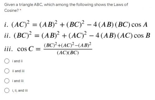 Given a triangle ABC, which among the following shows the Laws of
Cosine? *
i. (AC)² = (AB)² + (BC)² – 4 (AB) (BC) cos A
ii. (BC)? = (AB)² + (AC)² – 4 (AB)(AC) cos B
(BC)²+(AC)²-(AB)²
(AC)(BC)
iii. cos C =
O i and ii
O ii and i
O i and iii
O i, ii, and ii
