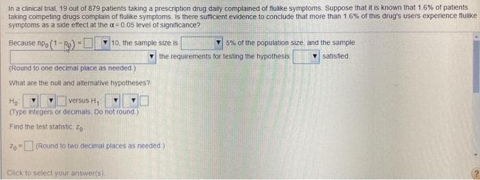 In a clinical trial, 19 out of 879 patients taking a prescription drug daily complained of flulike symptoms. Suppose that it is known that 1.6% of patients
taking competing drugs complain of flulike symptoms. Is there sufficient evidence to conclude that more than 1.6% of this drug's users experience flulike
symptoms as a side effect at the a = 0.05 level of significance?
Because npo (1-Ro) -U
v 5% of the population size, and the sample
v satistied.
10, the sample size is
the requirements for testing the hypothesis
(Round to one decimal piace as needed.)
What are the null and alternative hypotheses?
versus H,
(Type integers or decimals. Do not round)
Find the test statistic. Zo
76= (Round to two decimal places as needed)
Click to select your answer(s).
