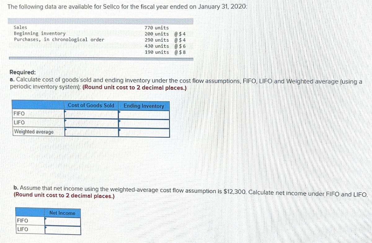 The following data are available for Sellco for the fiscal year ended on January 31, 2020:
Sales
Beginning inventory
Purchases, in chronological order
770 units
200 units @$ 4
290 units @ $ 4
430 units @ $ 6
190 units @ $ 8
Required:
a. Calculate cost of goods sold and ending inventory under the cost flow assumptions, FIFO, LIFO and Weighted average (using a
periodic inventory system): (Round unit cost to 2 decimal places.)
Cost of Goods Sold
Ending Inventory
FIFO
LIFO
Weighted average
b. Assume that net income using the weighted-average cost flow assumption is $12,300. Calculate net income under FIFO and LIFO.
(Round unit cost to 2 decimal places.)
Net Income
FIFO
LIFO
