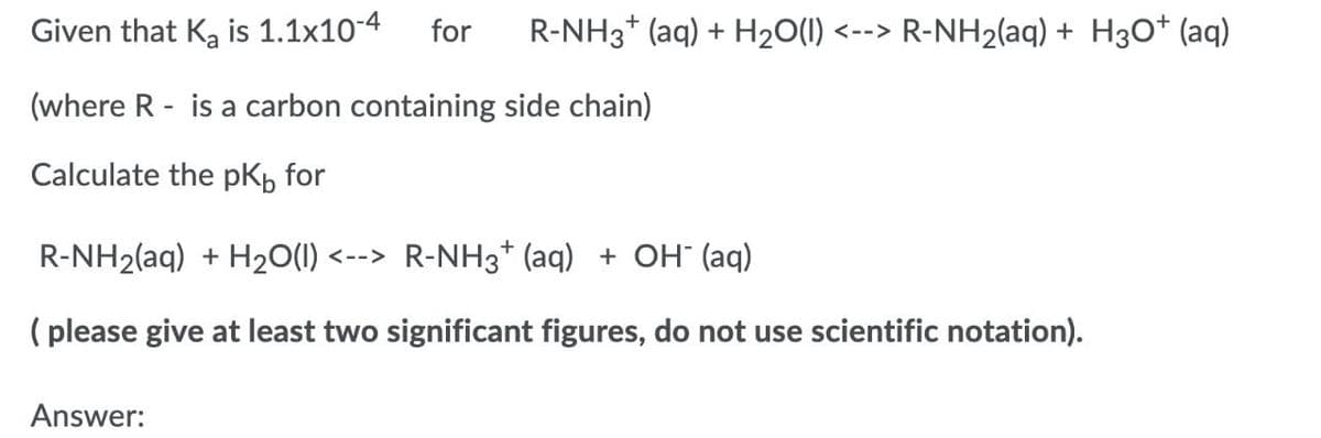 Given that Ka is 1.1x10-4
for
R-NH3* (aq) + H20(1) <--> R-NH2(aq) + H3O* (aq)
(where R - is a carbon containing side chain)
Calculate the pKb for
R-NH2(aq) + H20(1) <--> R-NH3* (aq) + OH (aq)
( please give at least two significant figures, do not use scientific notation).
Answer:
