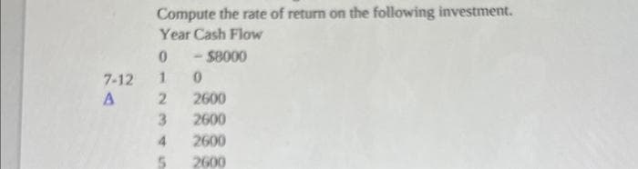 7-12
A
Compute the rate of return on the following investment.
Year Cash Flow
0
- $8000
10
2
3
4
5
2600
2600
2600
2600