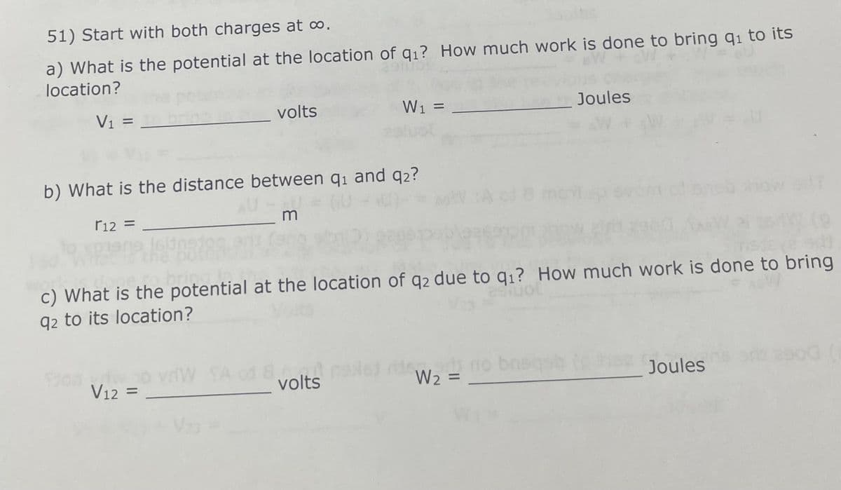 51) Start with both charges at ∞.
a) What is the potential at the location of q₁? How much work is done to bring q₁ to its
location?
V₁ =
volts
b) What is the distance between 9₁ and 9₂?
r12 =
_m
V12 =
SA
W₁ =
to bring
c) What is the potential at the location of q2 due to q₁? How much work is done to bring
q2 to its location?
8 volt
volts
W₂ =
Joules
breqab
bnsq
1=U
Joules
