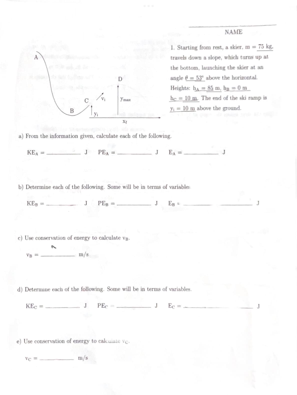 A
KEA =
KEB
B
VB=
a) From the information given, calculate each of the following.
J
KEC =
VC
/vi
Yi
m/s
b) Determine each of the following. Some will be in terms of variables
J PEB =
PEA =
Use conservation of energy to calculate VB.
J
D
m/s
ymax
Xf
PEC =
d) Determine each of the following. Some will be in terms of variables.
e) Use conservation of energy to calculate vc.
1. Starting from rest, a skier, m = 75 kg,
travels down a slope, which turns up at
the bottom, launching the skier at an
angle = 53 above the horizontal.
Heights: h=85 m, bg = 0 m
hc= 10 m. The end of the ski ramp is
y₁ = 10 m above the ground.
J EA =
J
EB =
NAME
J Ec=