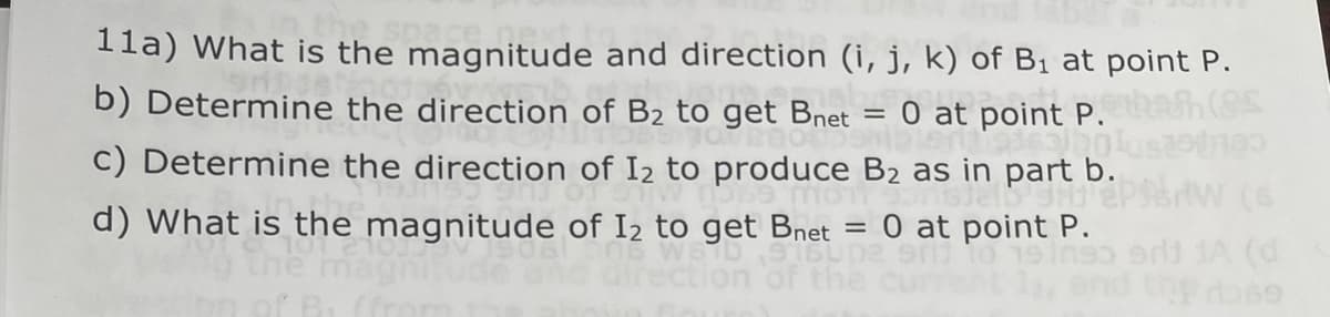 11a) What is the magnitude and direction (i, j, k) of B₁ at point P.
b) Determine the direction of B₂ to get Bnet = 0 at point P.
c) Determine the direction of 12 to produce B₂ as in part b.
hobeto
ngjell 9HD Eps
d) What is the magnitude of 1₂ to get Bnet = 0 at point P.
19 In
180
sri jA (d