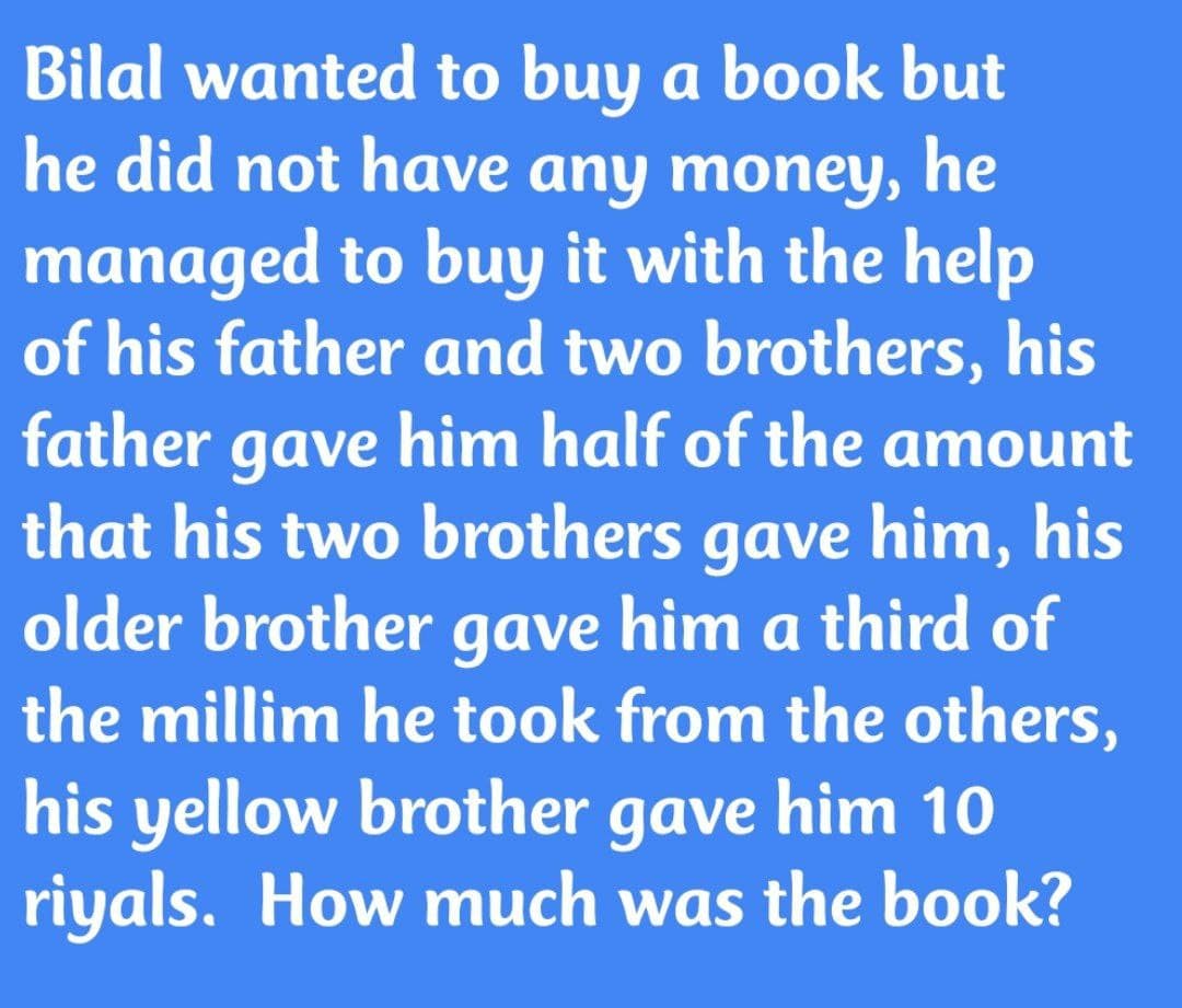 Bilal wanted to buy a book but
he did not have any moneyY, he
managed to buy it with the help
of his father and two brothers, his
father gave him half of the amount
that his two brothers gave him, his
older brother gave him a third of
the millim he took from the others,
his yellow brother gave him 10
riyals. How much was the book?
