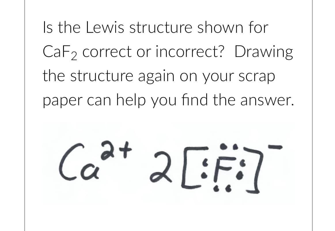 Is the Lewis structure shown for
CaF2 correct or incorrect? Drawing
the structure again on your scrap
paper can help you find the answer.
2+
Ca²+ 2 [F]