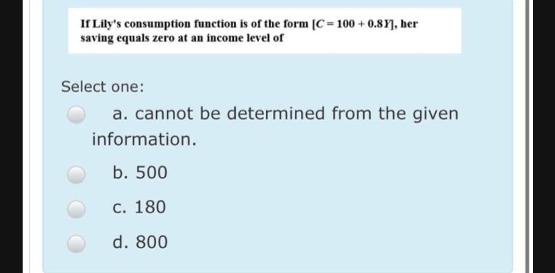 If Lily's consumption function is of the form [C= 100 + 0.8Y], her
saving equals zero at an income level of
Select one:
a. cannot be determined from the given
information.
b. 500
C. 180
d. 800
