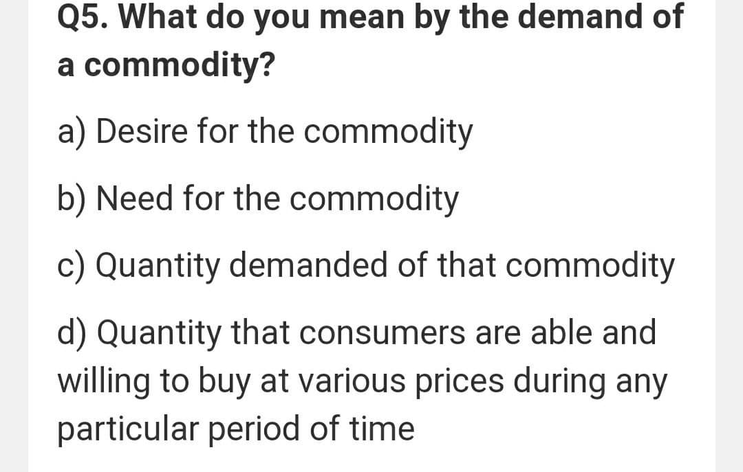 Q5. What do you mean by the demand of
a commodity?
a) Desire for the commodity
b) Need for the commodity
c) Quantity demanded of that commodity
d) Quantity that consumers are able and
willing to buy at various prices during any
particular period of time
