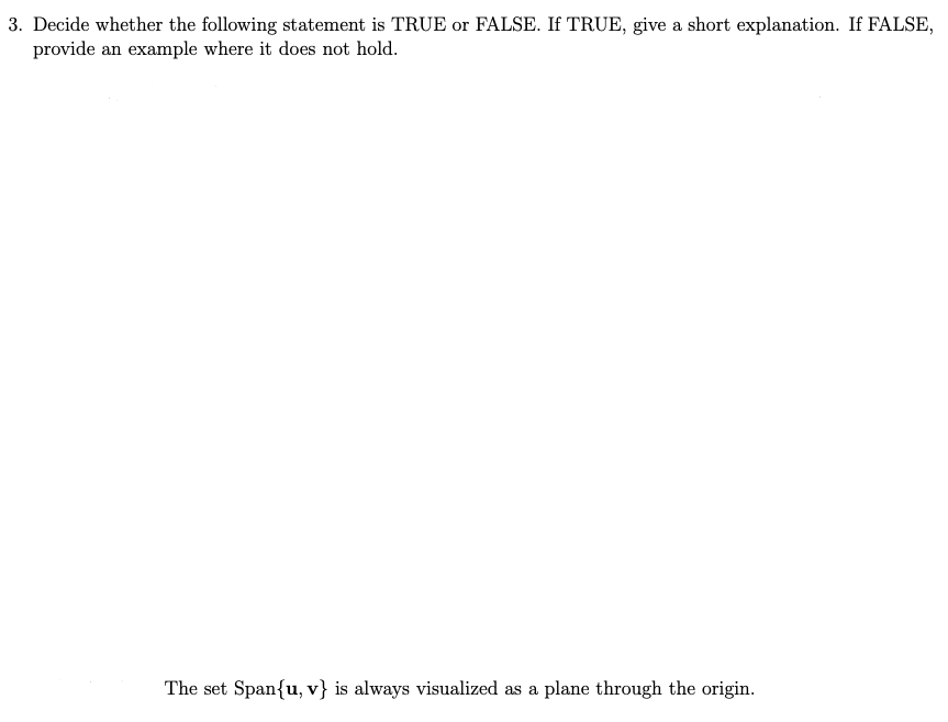 3. Decide whether the following statement is TRUE or FALSE. If TRUE, give a short explanation. If FALSE,
provide an example where it does not hold.
The set Span{u, v} is always visualized as a plane through the origin.
