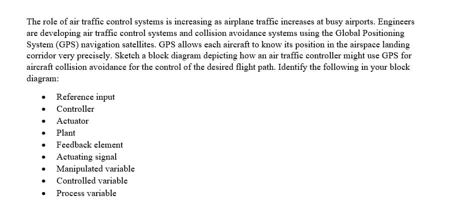The role of air traffic control systems is increasing as airplane traffic increases at busy airports. Engineers
are developing air traffie control systems and collision avoidance systems using the Global Positioning
System (GPS) navigation satellites. GPS allows each aircraft to know its position in the airspace landing
corridor very precisely. Sketch a block diagram depieting how an air traffic controller might use GPS for
aireraft collision avoidance for the control of the desired flight path. Identify the following in your block
diagram:
Reference input
Controller
Actuator
Plant
Feedback element
Actuating signal
Manipulated variable
Controlled variable
Process variable
