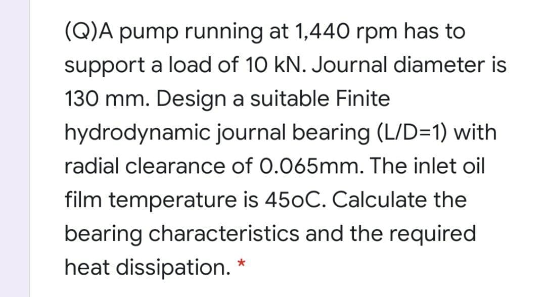 (Q)A pump running at 1,440 rpm has to
support a load of 10 kN. Journal diameter is
130 mm. Design a suitable Finite
hydrodynamic journal bearing (L/D=1) with
radial clearance of 0.065mm. The inlet oil
film temperature is 450C. Calculate the
bearing characteristics and the required
heat dissipation. *
