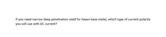 If you need narrow deep penetration weld for heavv base metal, which type of current polarity
you will use with DC current?
