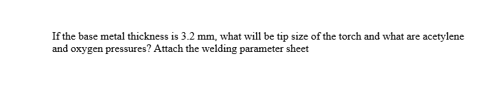 If the base metal thickness is 3.2 mm, what will be tip size of the torch and what are acetylene
and oxygen pressures? Attach the welding parameter sheet
