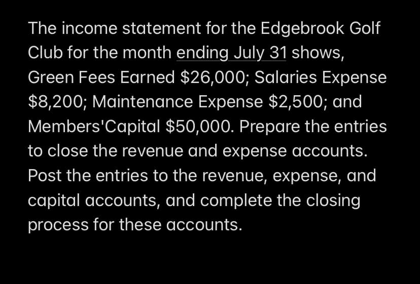 The income statement for the Edgebrook Golf
Club for the month ending July 31 shows,
Green Fees Earned $26,000; Salaries Expense
$8,200; Maintenance Expense $2,500; and
Members'Capital $50,000. Prepare the entries
to close the revenue and expense accounts.
Post the entries to the revenue, expense, and
capital accounts, and complete the closing
process for these accounts.