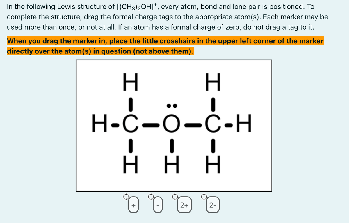 In the following Lewis structure of [(CH3)2OH]+, every atom, bond and lone pair is positioned. To
complete the structure, drag the formal charge tags to the appropriate atom(s). Each marker may be
used more than once, or not at all. If an atom has a formal charge of zero, do not drag a tag to it.
When you drag the marker in, place the little crosshairs in the upper left corner of the marker
directly over the atom(s) in question (not above them).
H
H-C-O-C-H
HHH
-
H
I
Η Η Η
0 0
+
2+
2-