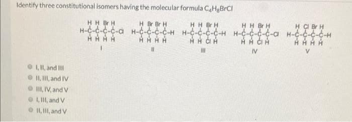 Identify three constitutional isomers having the molecular formula CaHgBrCl
HH Br H
H Br Br H
H H Br H
H-C-c-c-C-a H-C-C-C-C-H H-C-c-c-C-H H-c-c-c-c-a H-C-c-c-C-H
HH Br H
H CI Br H
%3D
IV
I, II, and III
O I, I, and IV
O I, IV, and V
O 1, II, and V
O II, II, and V
